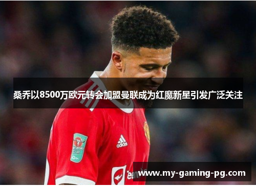 桑乔以8500万欧元转会加盟曼联成为红魔新星引发广泛关注