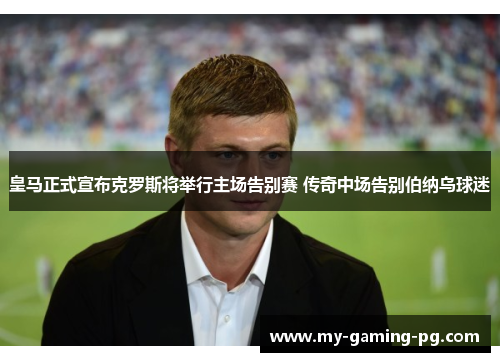 皇马正式宣布克罗斯将举行主场告别赛 传奇中场告别伯纳乌球迷